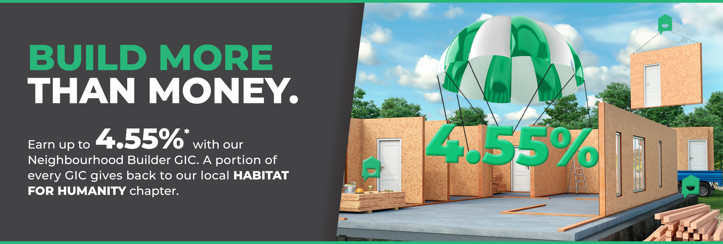 Earn up to 4.50%* with our Neighbourhood Builder GIC. A portion of every GIC gives back to your local Habitat for Humanity chapter.